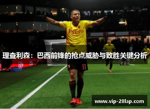 理查利森：巴西前锋的抢点威胁与致胜关键分析