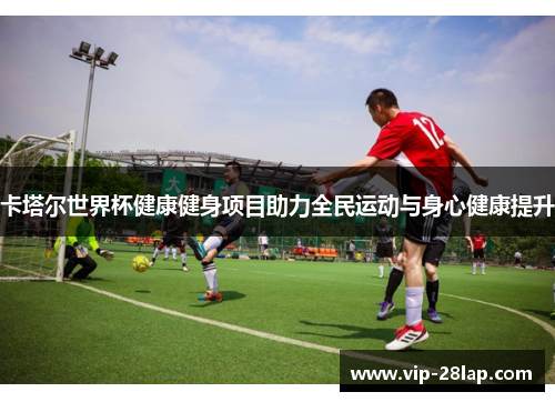 卡塔尔世界杯健康健身项目助力全民运动与身心健康提升