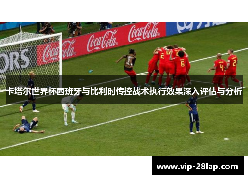 卡塔尔世界杯西班牙与比利时传控战术执行效果深入评估与分析