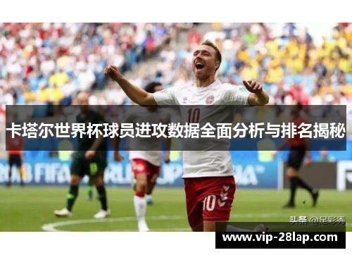 卡塔尔世界杯球员进攻数据全面分析与排名揭秘