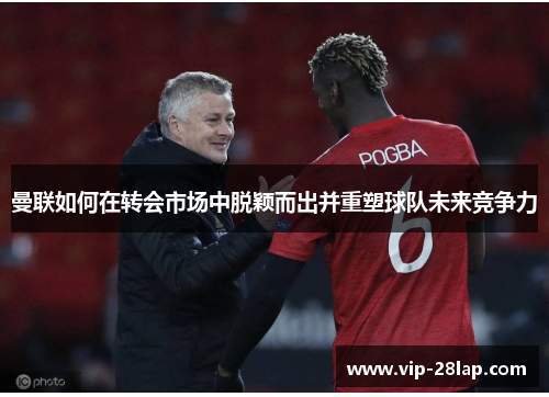 曼联如何在转会市场中脱颖而出并重塑球队未来竞争力