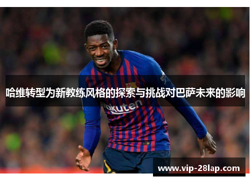 哈维转型为新教练风格的探索与挑战对巴萨未来的影响